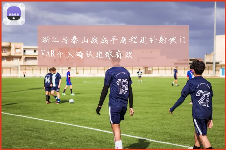 浙江与泰山战成平局程进补射破门VAR介入确认进球有效