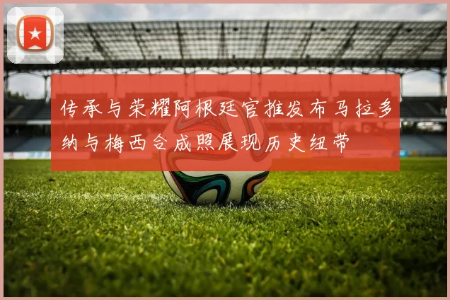 传承与荣耀阿根廷官推发布马拉多纳与梅西合成照展现历史纽带