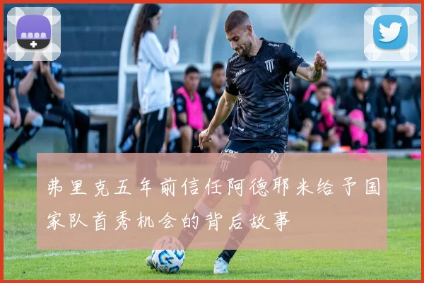 弗里克五年前信任阿德耶米给予国家队首秀机会的背后故事