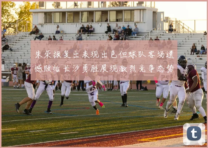 朱荣振复出表现出色但球队客场遗憾败给长沙勇胜展现激烈竞争态势