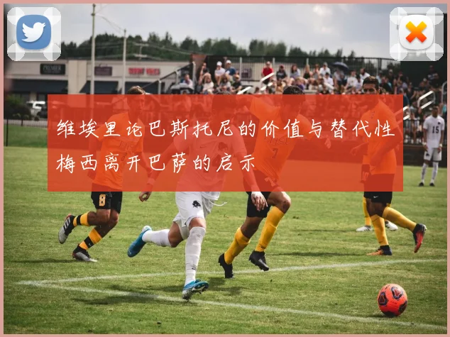 维埃里论巴斯托尼的价值与替代性梅西离开巴萨的启示