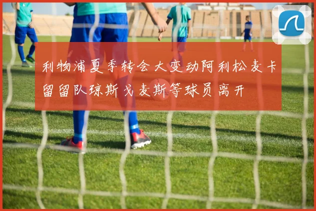 利物浦夏季转会大变动阿利松麦卡留留队琼斯戈麦斯等球员离开