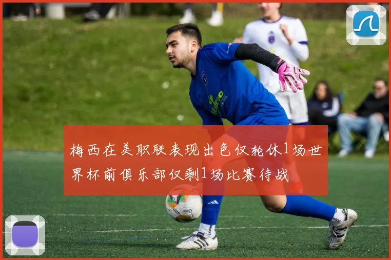 梅西在美职联表现出色仅轮休1场世界杯前俱乐部仅剩1场比赛待战