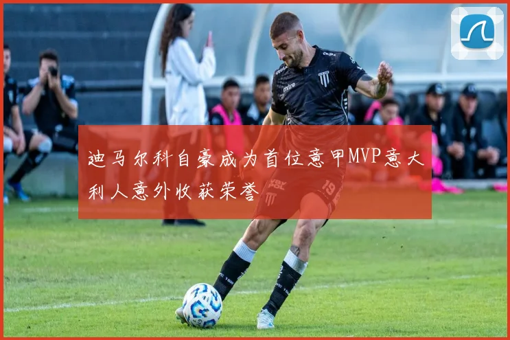 迪马尔科自豪成为首位意甲MVP意大利人意外收获荣誉