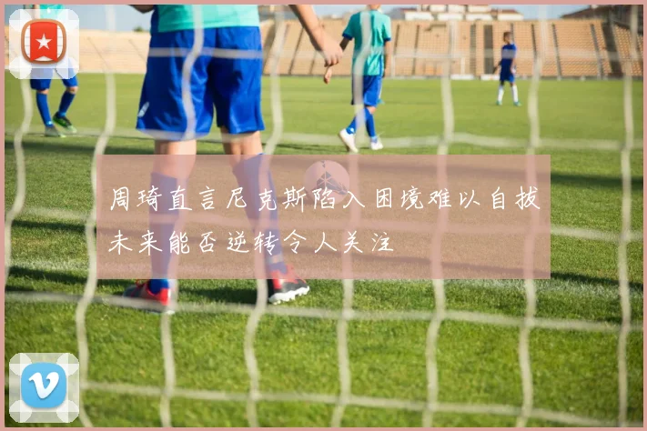 周琦直言尼克斯陷入困境难以自拔未来能否逆转令人关注