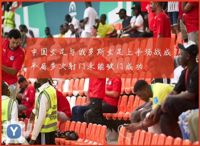 中国女足与俄罗斯女足上半场战成平局多次射门未能破门成功