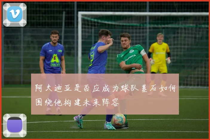 阿夫迪亚是否应成为球队基石如何围绕他构建未来阵容