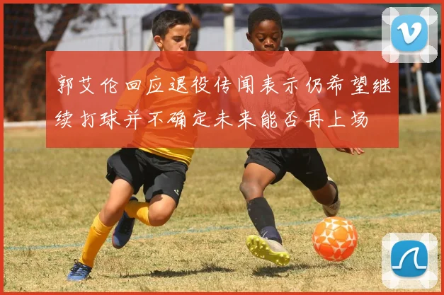郭艾伦回应退役传闻表示仍希望继续打球并不确定未来能否再上场