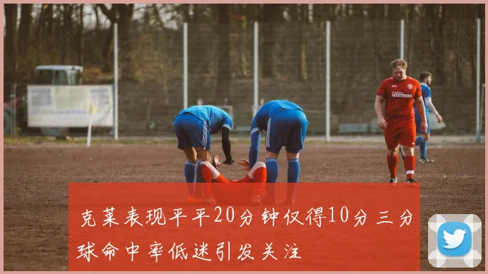 克莱表现平平20分钟仅得10分三分球命中率低迷引发关注