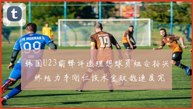 韩国U23前锋评选理想球员组合孙兴慜终结力李刚仁技术金玟哉速度完美融合