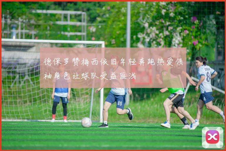 德保罗赞梅西依旧年轻奔跑热爱领袖角色让球队受益匪浅