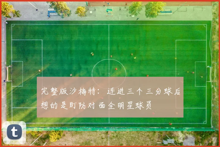 完整版沙梅特：连进三个三分球后想的是盯防对面全明星球员