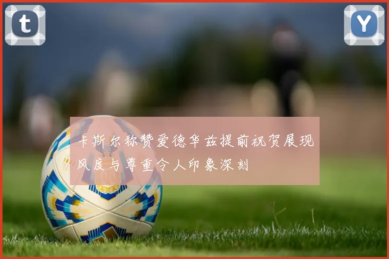 卡斯尔称赞爱德华兹提前祝贺展现风度与尊重令人印象深刻