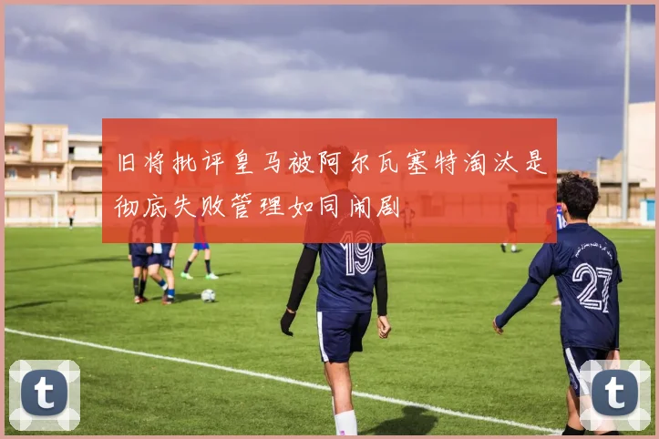 旧将批评皇马被阿尔瓦塞特淘汰是彻底失败管理如同闹剧