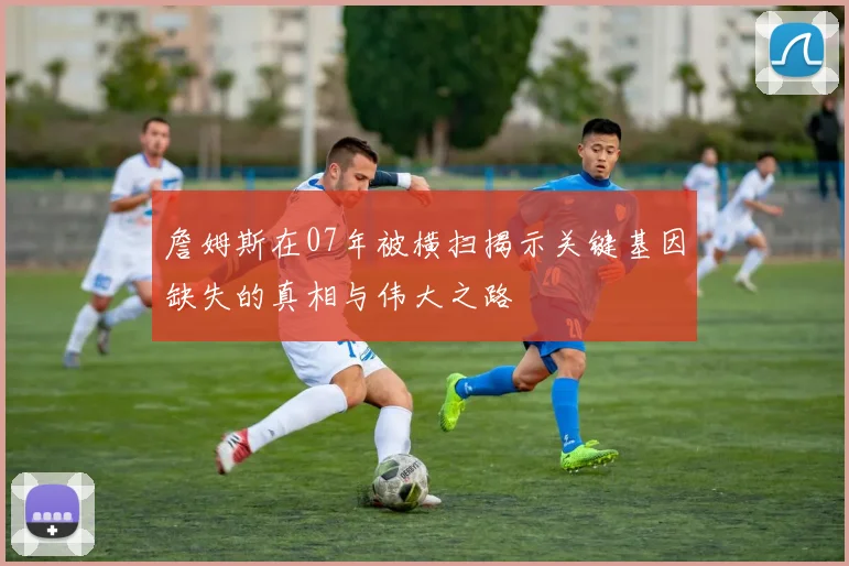 詹姆斯在07年被横扫揭示关键基因缺失的真相与伟大之路
