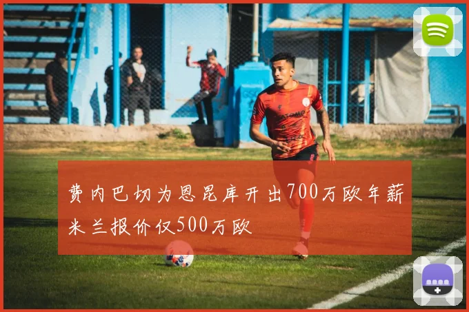 费内巴切为恩昆库开出700万欧年薪米兰报价仅500万欧