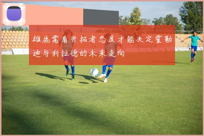 雄鹿需看开拓者态度才能决定霍勒迪与利拉德的未来走向