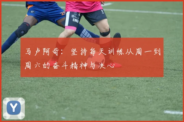 马卢阿奇：坚持每天训练从周一到周六的奋斗精神与决心