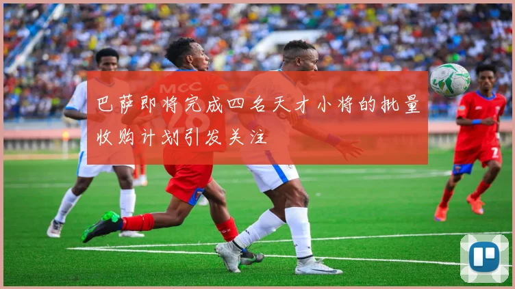 巴萨即将完成四名天才小将的批量收购计划引发关注
