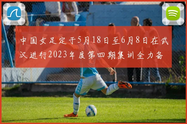 中国女足定于5月18日至6月8日在武汉进行2023年度第四期集训全力备战国际赛事