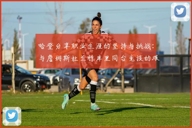 哈登分享职业生涯的坚持与挑战：与詹姆斯杜兰特库里同台竞技的艰辛