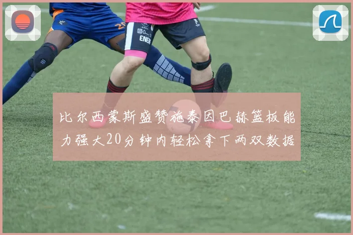 比尔西蒙斯盛赞施泰因巴赫篮板能力强大20分钟内轻松拿下两双数据